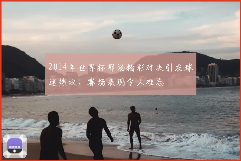2014年世界杯那场精彩对决引发球迷热议，赛场表现令人难忘