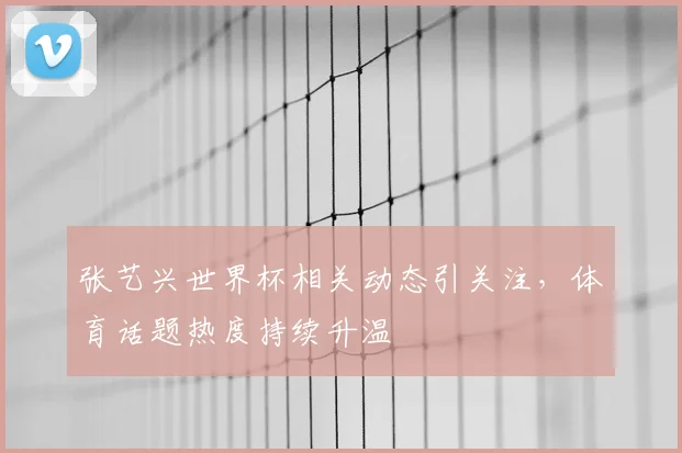 张艺兴世界杯相关动态引关注，体育话题热度持续升温